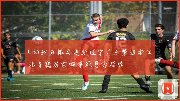 CBA积分排名更新辽宁广东紧追浙江北京稳居前四争冠悬念延续