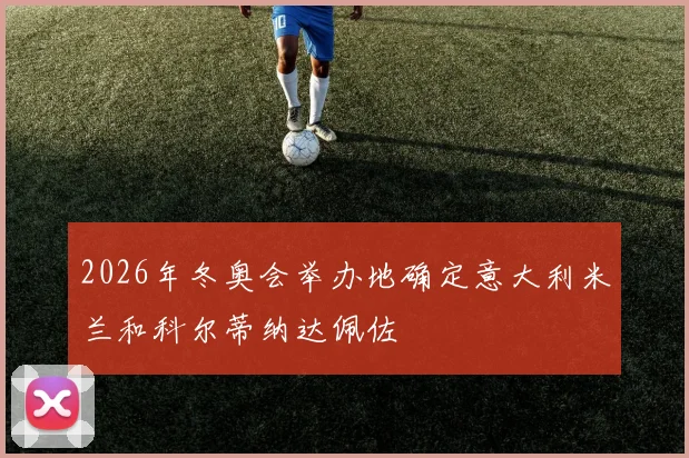 2026年冬奥会举办地确定意大利米兰和科尔蒂纳达佩佐