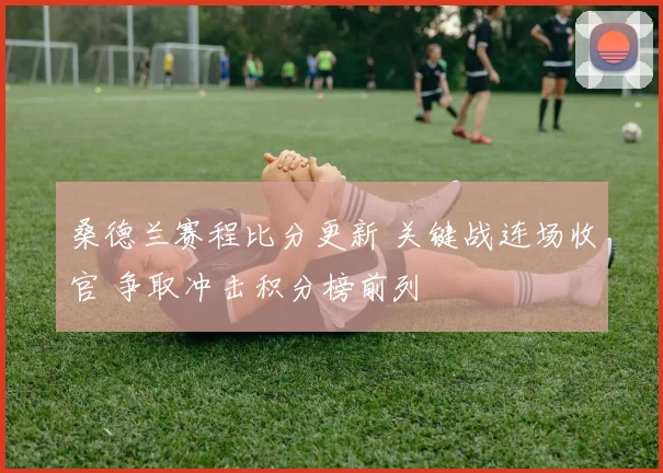 桑德兰赛程比分更新 关键战连场收官 争取冲击积分榜前列
