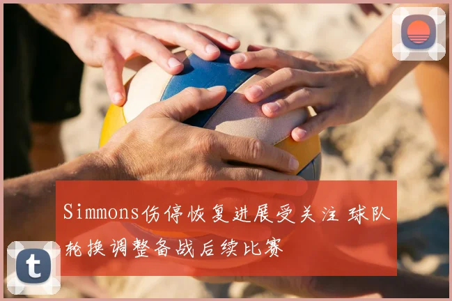 Simmons伤停恢复进展受关注 球队轮换调整备战后续比赛
