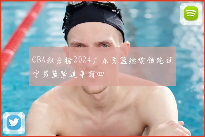 CBA积分榜2024广东男篮继续领跑辽宁男篮紧追争前四