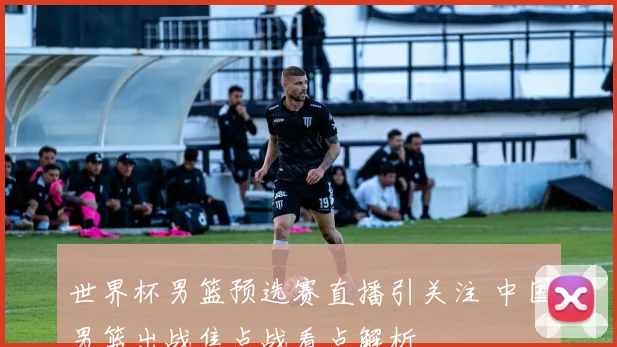 世界杯男篮预选赛直播引关注 中国男篮出战焦点战看点解析