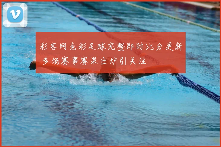 彩客网竞彩足球完整即时比分更新 多场赛事赛果出炉引关注