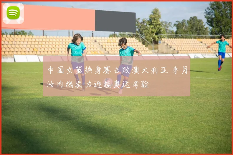 中国女篮热身赛击败澳大利亚 李月汝内线发力迎接奥运考验