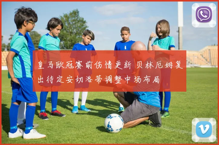 皇马欧冠赛前伤情更新 贝林厄姆复出待定安切洛蒂调整中场布局