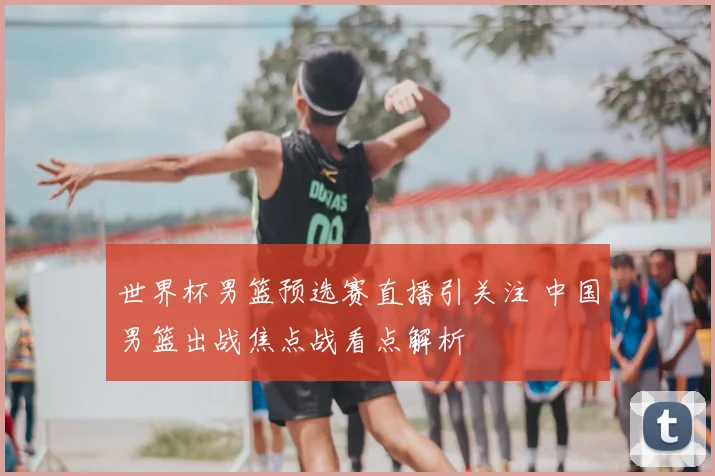 世界杯男篮预选赛直播引关注 中国男篮出战焦点战看点解析