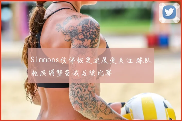 Simmons伤停恢复进展受关注 球队轮换调整备战后续比赛