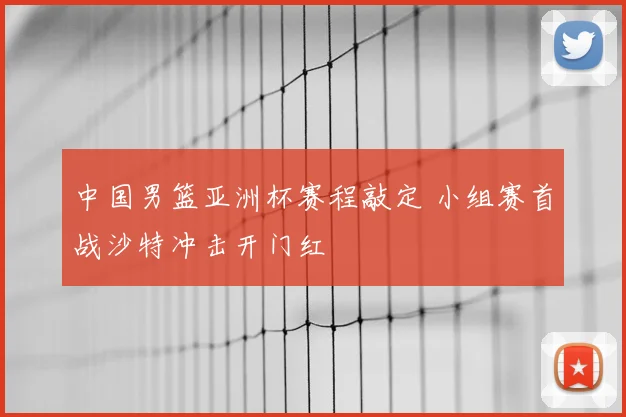 中国男篮亚洲杯赛程敲定 小组赛首战沙特冲击开门红