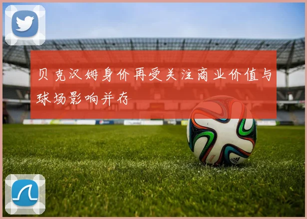 贝克汉姆身价再受关注商业价值与球场影响并存