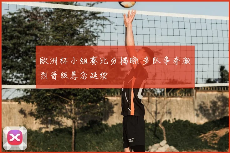 欧洲杯小组赛比分揭晓 多队争夺激烈晋级悬念延续
