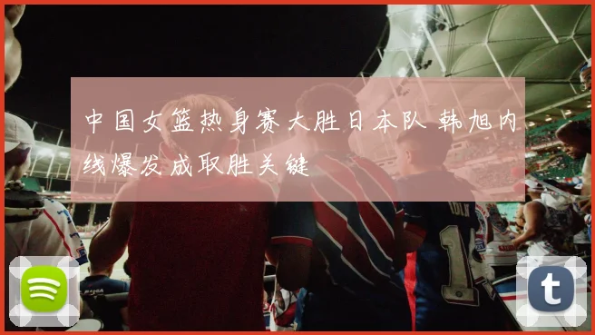 中国女篮热身赛大胜日本队 韩旭内线爆发成取胜关键