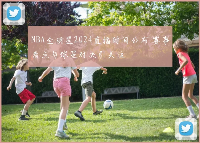 NBA全明星2024直播时间公布 赛事看点与球星对决引关注