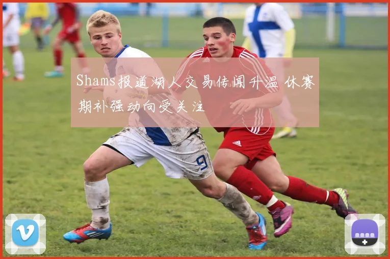 Shams报道湖人交易传闻升温 休赛期补强动向受关注