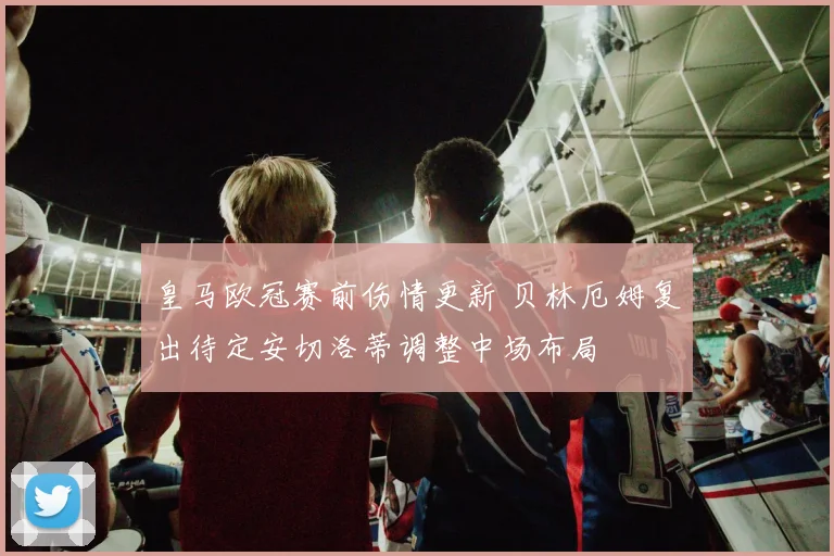 皇马欧冠赛前伤情更新 贝林厄姆复出待定安切洛蒂调整中场布局