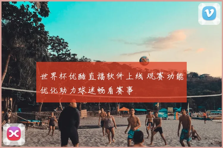 世界杯优酷直播软件上线 观赛功能优化助力球迷畅看赛事