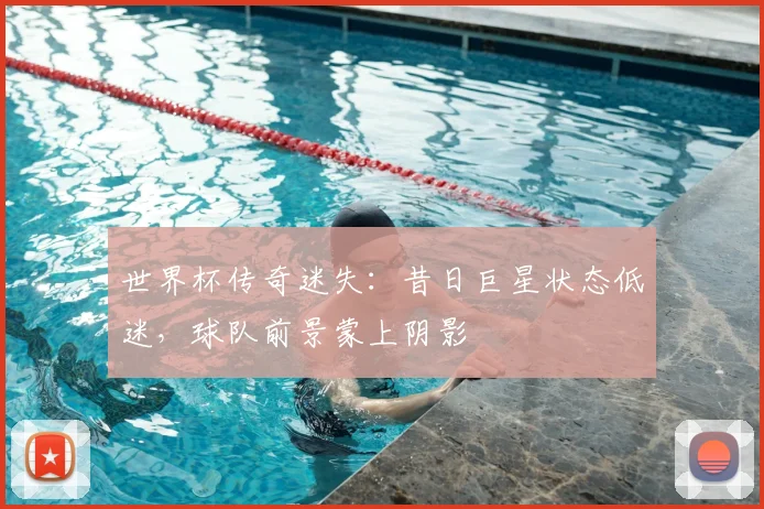 世界杯传奇迷失：昔日巨星状态低迷，球队前景蒙上阴影
