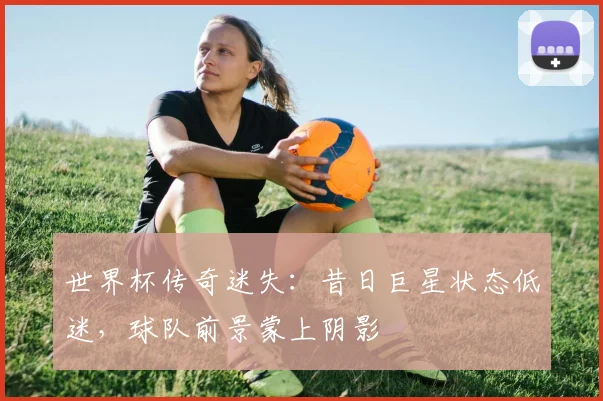 世界杯传奇迷失：昔日巨星状态低迷，球队前景蒙上阴影