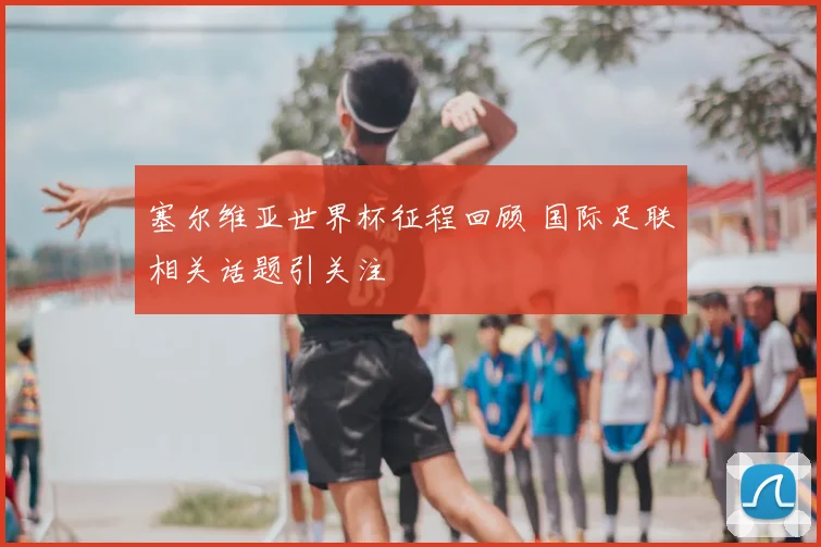 塞尔维亚世界杯征程回顾 国际足联相关话题引关注