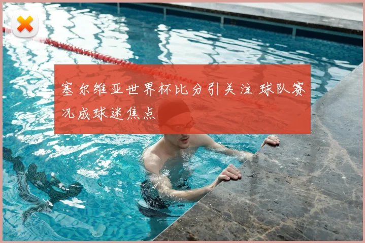 塞尔维亚世界杯比分引关注 球队赛况成球迷焦点
